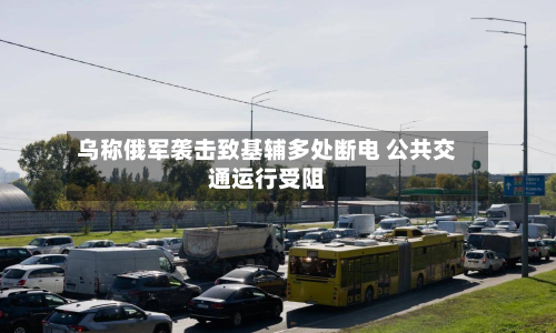 乌称俄军袭击致基辅多处断电 公共交通运行受阻