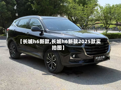 【长城h6新款,长城h6新款2025款实拍图】